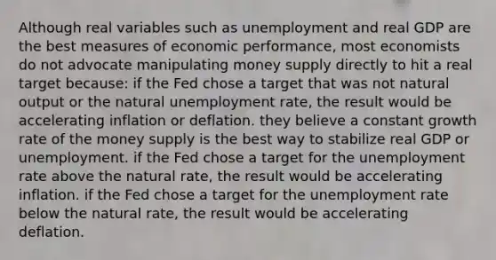 Although real variables such as unemployment and real GDP are the best measures of economic performance, most economists do not advocate manipulating money supply directly to hit a real target because: if the Fed chose a target that was not natural output or the natural unemployment rate, the result would be accelerating inflation or deflation. they believe a constant growth rate of the money supply is the best way to stabilize real GDP or unemployment. if the Fed chose a target for the unemployment rate above the natural rate, the result would be accelerating inflation. if the Fed chose a target for the unemployment rate below the natural rate, the result would be accelerating deflation.