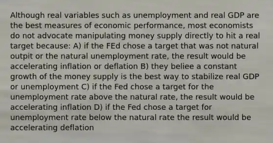 Although real variables such as unemployment and real GDP are the best measures of economic performance, most economists do not advocate manipulating money supply directly to hit a real target because: A) if the FEd chose a target that was not natural outpit or the natural unemployment rate, the result would be accelerating inflation or deflation B) they beliee a constant growth of the money supply is the best way to stabilize real GDP or unemployment C) if the Fed chose a target for the unemployment rate above the natural rate, the result would be accelerating inflation D) if the Fed chose a target for unemployment rate below the natural rate the result would be accelerating deflation