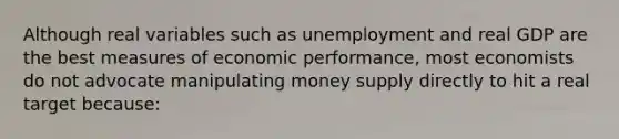 Although real variables such as unemployment and real GDP are the best measures of economic performance, most economists do not advocate manipulating money supply directly to hit a real target because: