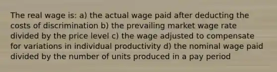 The real wage is: a) the actual wage paid after deducting the costs of discrimination b) the prevailing market wage rate divided by the price level c) the wage adjusted to compensate for variations in individual productivity d) the nominal wage paid divided by the number of units produced in a pay period