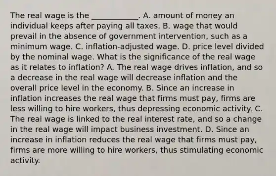 The real wage is the​ ____________. A. amount of money an individual keeps after paying all taxes. B. wage that would prevail in the absence of government​ intervention, such as a minimum wage. C. ​inflation-adjusted wage. D. price level divided by the nominal wage. What is the significance of the real wage as it relates to​ inflation? A. The real wage drives​ inflation, and so a decrease in the real wage will decrease inflation and the overall price level in the economy. B. Since an increase in inflation increases the real wage that firms must​ pay, firms are less willing to hire​ workers, thus depressing economic activity. C. The real wage is linked to the real interest​ rate, and so a change in the real wage will impact business investment. D. Since an increase in inflation reduces the real wage that firms must​ pay, firms are more willing to hire​ workers, thus stimulating economic activity.