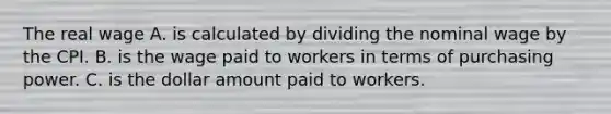 The real wage A. is calculated by dividing the nominal wage by the CPI. B. is the wage paid to workers in terms of purchasing power. C. is the dollar amount paid to workers.