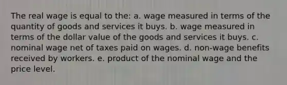 The real wage is equal to the: a. wage measured in terms of the quantity of goods and services it buys. b. wage measured in terms of the dollar value of the goods and services it buys. c. nominal wage net of taxes paid on wages. d. non-wage benefits received by workers. e. product of the nominal wage and the price level.