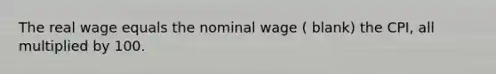 The real wage equals the nominal wage ( blank) the CPI, all multiplied by 100.