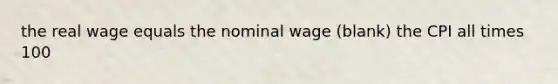 the real wage equals the nominal wage (blank) the CPI all times 100