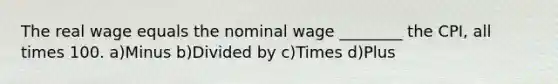 The real wage equals the nominal wage ________ the CPI, all times 100. a)Minus b)Divided by c)Times d)Plus