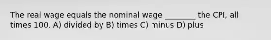 The real wage equals the nominal wage ________ the CPI, all times 100. A) divided by B) times C) minus D) plus