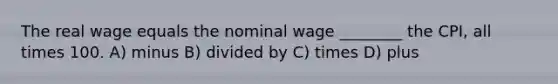 The real wage equals the nominal wage ________ the CPI, all times 100. A) minus B) divided by C) times D) plus