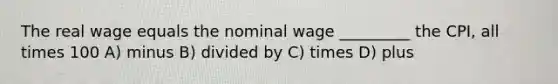 The real wage equals the nominal wage _________ the CPI, all times 100 A) minus B) divided by C) times D) plus