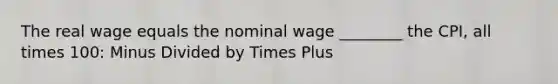 The real wage equals the nominal wage ________ the CPI, all times 100: Minus Divided by Times Plus