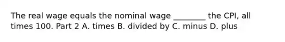 The real wage equals the nominal wage​ ________ the​ CPI, all times 100. Part 2 A. times B. divided by C. minus D. plus