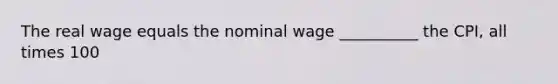 The real wage equals the nominal wage __________ the CPI, all times 100