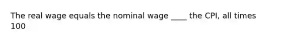 The real wage equals the nominal wage ____ the CPI, all times 100