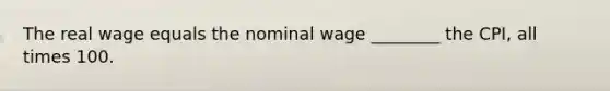 The real wage equals the nominal wage​ ________ the​ CPI, all times 100.