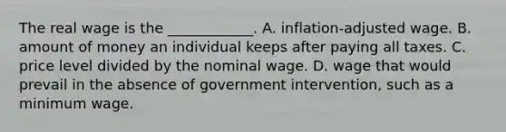 The real wage is the​ ____________. A. inflation-adjusted wage. B. amount of money an individual keeps after paying all taxes. C. price level divided by the nominal wage. D. wage that would prevail in the absence of government​ intervention, such as a minimum wage.