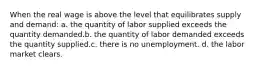 When the real wage is above the level that equilibrates supply and demand: a. the quantity of labor supplied exceeds the quantity demanded.b. the quantity of labor demanded exceeds the quantity supplied.c. there is no unemployment. d. the labor market clears.