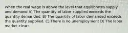 When the real wage is above the level that equilibrates supply and demand A) The quantity of labor supplied exceeds the quantity demanded. B) The quantity of labor demanded exceeds the quantity supplied. C) There is no unemployment D) The labor market clears