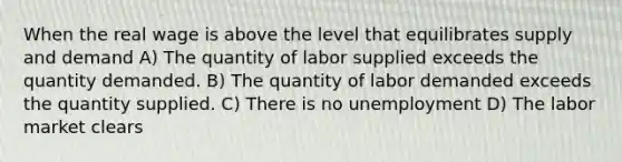 When the real wage is above the level that equilibrates supply and demand A) The quantity of labor supplied exceeds the quantity demanded. B) The quantity of labor demanded exceeds the quantity supplied. C) There is no unemployment D) The labor market clears