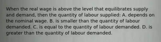 When the real wage is above the level that equilibrates supply and demand, then the quantity of labour supplied: A. depends on the nominal wage. B. is smaller than the quantity of labour demanded. C. is equal to the quantity of labour demanded. D. is <a href='https://www.questionai.com/knowledge/ktgHnBD4o3-greater-than' class='anchor-knowledge'>greater than</a> the quantity of labour demanded.