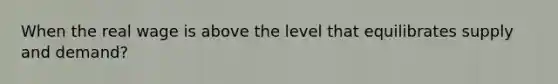 When the real wage is above the level that equilibrates supply and demand?