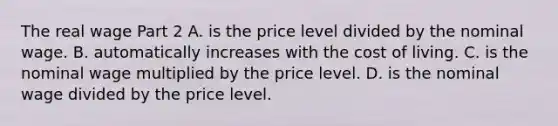 The real wage Part 2 A. is the price level divided by the nominal wage. B. automatically increases with the cost of living. C. is the nominal wage multiplied by the price level. D. is the nominal wage divided by the price level.