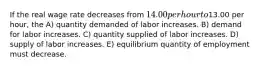 If the real wage rate decreases from 14.00 per hour to13.00 per hour, the A) quantity demanded of labor increases. B) demand for labor increases. C) quantity supplied of labor increases. D) supply of labor increases. E) equilibrium quantity of employment must decrease.