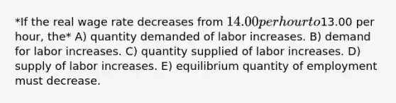 *If the real wage rate decreases from 14.00 per hour to13.00 per hour, the* A) quantity demanded of labor increases. B) demand for labor increases. C) quantity supplied of labor increases. D) supply of labor increases. E) equilibrium quantity of employment must decrease.