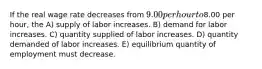 If the real wage rate decreases from 9.00 per hour to8.00 per hour, the A) supply of labor increases. B) demand for labor increases. C) quantity supplied of labor increases. D) quantity demanded of labor increases. E) equilibrium quantity of employment must decrease.