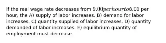 If the real wage rate decreases from 9.00 per hour to8.00 per hour, the A) supply of labor increases. B) demand for labor increases. C) quantity supplied of labor increases. D) quantity demanded of labor increases. E) equilibrium quantity of employment must decrease.