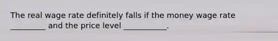 The real wage rate definitely falls if the money wage rate _________ and the price level ___________.