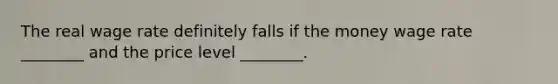 The real wage rate definitely falls if the money wage rate ________ and the price level ________.