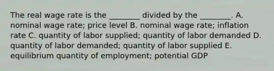 The real wage rate is the​ ________ divided by the​ ________. A. nominal wage​ rate; price level B. nominal wage​ rate; inflation rate C. quantity of labor​ supplied; quantity of labor demanded D. quantity of labor​ demanded; quantity of labor supplied E. equilibrium quantity of​ employment; potential GDP