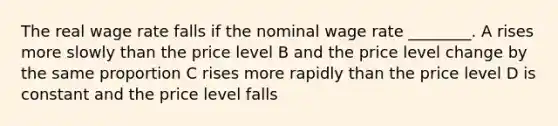 The real wage rate falls if the nominal wage rate ________. A rises more slowly than the price level B and the price level change by the same proportion C rises more rapidly than the price level D is constant and the price level falls