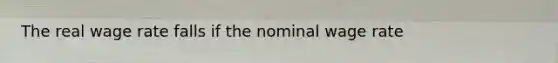 The real wage rate falls if the nominal wage rate