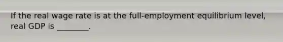 If the real wage rate is at the full-employment equilibrium level, real GDP is ________.