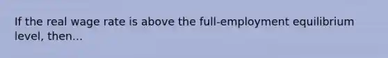 If the real wage rate is above the full-employment equilibrium level, then...