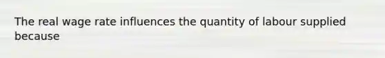 The real wage rate influences the quantity of labour supplied because