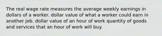 The real wage rate measures the average weekly earnings in dollars of a worker. dollar value of what a worker could earn in another job. dollar value of an hour of work quantity of goods and services that an hour of work will buy.