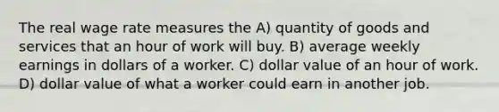 The real wage rate measures the A) quantity of goods and services that an hour of work will buy. B) average weekly earnings in dollars of a worker. C) dollar value of an hour of work. D) dollar value of what a worker could earn in another job.