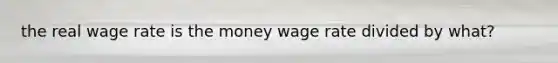 the real wage rate is the money wage rate divided by what?