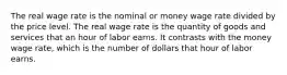 The real wage rate is the nominal or money wage rate divided by the price level. The real wage rate is the quantity of goods and services that an hour of labor earns. It contrasts with the money wage rate, which is the number of dollars that hour of labor earns.