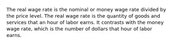 The real wage rate is the nominal or money wage rate divided by the price level. The real wage rate is the quantity of goods and services that an hour of labor earns. It contrasts with the money wage rate, which is the number of dollars that hour of labor earns.