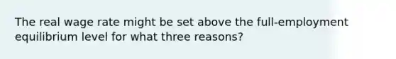 The real wage rate might be set above the full-employment equilibrium level for what three reasons?