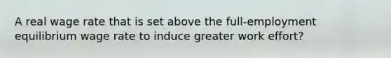 A real wage rate that is set above the full-employment equilibrium wage rate to induce greater work effort?