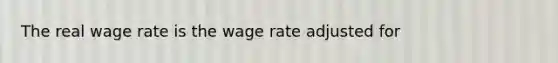 The real wage rate is the wage rate adjusted for