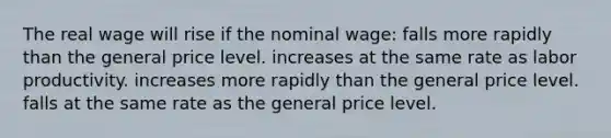 The real wage will rise if the nominal wage: falls more rapidly than the general price level. increases at the same rate as labor productivity. increases more rapidly than the general price level. falls at the same rate as the general price level.