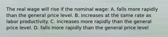 The real wage will rise if the nominal wage: A. falls more rapidly than the general price level. B. increases at the same rate as labor productivity. C. increases more rapidly than the general price level. D. falls more rapidly than the general price level