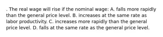 . The real wage will rise if the nominal wage: A. falls more rapidly than the general price level. B. increases at the same rate as labor productivity. C. increases more rapidly than the general price level. D. falls at the same rate as the general price level.