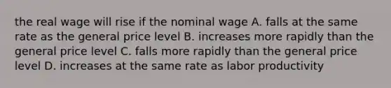 the real wage will rise if the nominal wage A. falls at the same rate as the general price level B. increases more rapidly than the general price level C. falls more rapidly than the general price level D. increases at the same rate as labor productivity