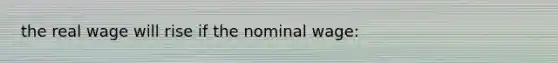the real wage will rise if the nominal wage: